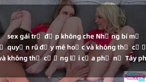 sex gái trẻ đẹp không che Những bí mật về sex gái Tây: Sự quyến rũ đầy mê hoặc và không thể cưỡng lại của phụ nữ Tây phương