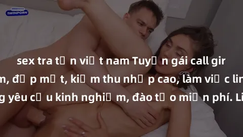 sex tra tấn việt nam Tuyển gái call girl Việt Nam gợi cảm, đẹp mắt, kiếm thu nhập cao, làm việc linh hoạt, không yêu cầu kinh nghiệm, đào tạo miễn phí. Liên hệ ngay để biết thêm chi tiết!