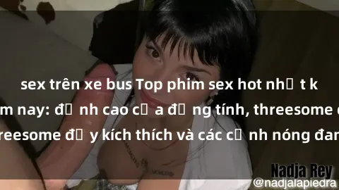 sex trên xe bus Top phim sex hot nhất không thể bỏ lỡ năm nay: đỉnh cao của đồng tính, threesome đầy kích thích và các cảnh nóng đang gây sốt!