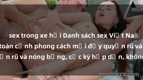 sex trong xe hơi Danh sách sex Việt Nam không che - Ảnh toàn cảnh phong cách mới đầy quyến rũ và nóng bỏng, cực kỳ hấp dẫn, không thể bỏ qua!
